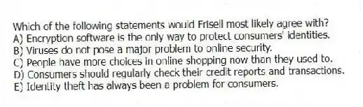 Which of the following statements would Frisell most likely agree with?
A) Encryption software is the only way to protect consumers' identities.
B) Viruses do not pose a major problem to online security.
C) People have more choices in online shopping now than they used to.
D) Consumers should regularly check their credit reports and transactions.
E) Identity theft has always been a problem for consumers.