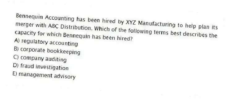 Bennequin Accounting has been hired by XYZ Manufacturing to help plan its merger with ABC Distribution. Which of the following terms best describes the capacity for which Bennequin has been hired?
A) regulatory accounting
B) corporate bookkeeping
C) company auditing
D) fraud investigation
E) management advisory