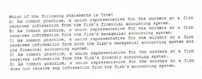 Which of the following statements is True?
A) As common practice, a union representative for the workers at a firm receives information from the firm's financial accounting system.
B) As common practice, a union representative for the workers at a firm receives information from the firm's managerial accounting system.
C) As common practice, a union representative for the workers at a firm receives information from both the firm's managerial accounting system and its financial accounting system.
D) As common practice, a union representative for the workers at a firm receives information from the firm's forensic accounting system.
E) As common practice, a union representative for the workers at a firm does not receive any information from the firm's accounting system.
