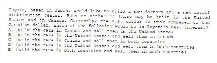 Toyota, based in Japan, would like to build a new factory and a new retail distribution center. Both or either of these may be built in the United States and in Canada. Currently, the U.S. dollar is weak compared to the Canadian dollar. Which of the following would be in Toyota's best interest?
A) build the cars in Canada and sell them in the United States
B) build the cars in the United States and sell them in Canada
C) build the cars in Canada and sell them in both countries
D) build the cars in the United States and sell them in both countries
E) build the cars in both countries and sell them in both countries