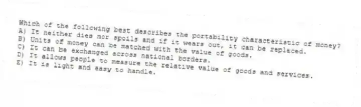 Which of the following best describes the portability characteristic of money?
A) It neither dies nor spoils and if it wears out, it can be replaced.
B) Units of money can be matched with the value of goods.
C) It can be exchanged across national borders.
D) It allows people to measure the relative value of goods and services.
E) It is light and easy to handle.
