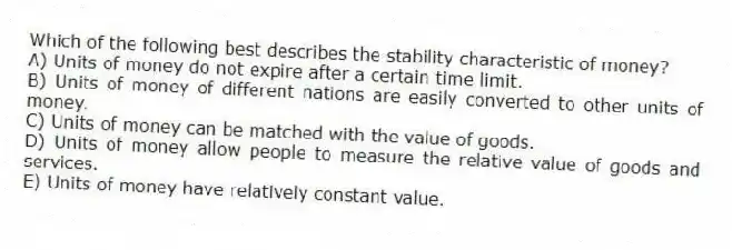 Which of the following best describes the stability characteristic of money?
A) Units of money do not expire after a certain time limit.
B) Units of money of different nations are easily converted to other units of money.
C) Units of money can be matched with the value of goods.
D) Units of money allow people to measure the relative value of goods and services.
E) Units of money have relatively constant value.