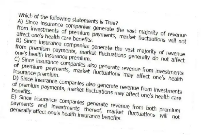 Which of the following statements is True?
A) Since insurance companies generate the vast majority of revenue from investments of premium payments, market fluctuations will not affect one's health care benefits.
B) Since insurance companies generate the vast majority of revenue from premium payments, market fluctuations generally do not affect one's health insurance premium.
C) Since insurance companies also generate revenue from investments of premium payments, market fluctuations may affect one's health insurance premium.
D) Since insurance companies also generate revenue from investments of premium payments, market fluctuations may affect one's health care benefits.
E) Since insurance companies generate revenue from both premium payments and investments thereof, market fluctuations will not generally affect one's health insurance benefits.