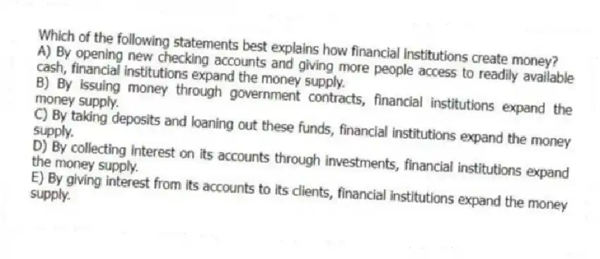 Which of the following statements best explains how financial institutions create money?
A) By opening new checking accounts and giving more people access to readily available cash, financial institutions expand the money supply.
B) By issuing money through government contracts, financial institutions expand the money supply.
C) By taking deposits and loaning out these funds, financial institutions expand the money supply.
D) By collecting interest on its accounts through investments, financial institutions expand the money supply.
E) By giving interest from its accounts to its clients, financial institutions expand the money supply.
