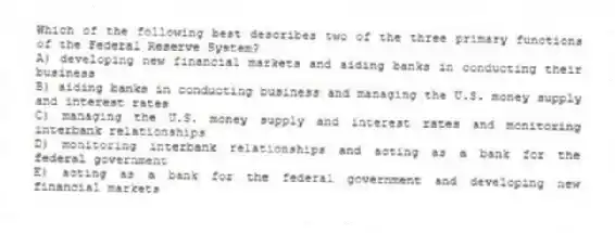 Which of the following best describes two of the three primary functions of the Federal Reserve System?
A) developing new financial markets and aiding banks in conducting their business
B) aiding banks in conducting business and managing the U.S. money supply and interest rates
C) managing the U.S. money supply and interest rates and monitoring interbank relationships
D) monitoring interbank relationships and acting as a bank for the federal government
E) acting as a bank for the federal government and developing new financial markets