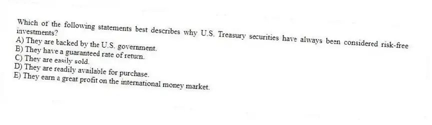 Which of the following statements best describes why U.S. Treasury securities have always been considered risk-free investments?
A) They are backed by the U.S. government.
B) They have a guaranteed rate of return.
C) They are easily sold.
D) They are readily available for purchase.
E) They earn a great profit on the international money market.
