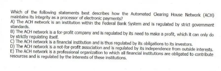 Which of the following statements best describes how the Automated Clearing House Network (ACH) maintains its integrity as a processor of electronic payments?
A) The ACH network is an institution within the Federal Bank System and is regulated by strict government standards.
B) The ACH network is a for-profit company and is regulated by its need to make a profit, which it can only do by strictly regulating itself.
C) The ACH network is a financial institution and is thus regulated by its obligations to its investors.
D) The ACH network is a not-for-profit association and is regulated by its independence from outside interests.
E) The ACH network is a professional organization to which all financial institutions are obligated to contribute resources and is regulated by the interests of these institutions.