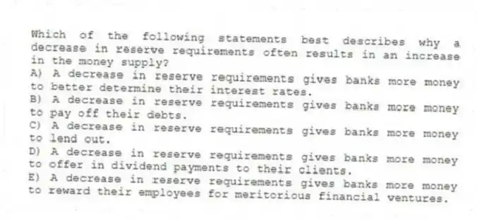 Which of the following statements best describes why a decrease in reserve requirements often results in an increase in the money supply?
A) A decrease in reserve requirements gives banks more money to better determine their interest rates.
B) A decrease in reserve requirements gives banks more money to pay off their debts.
C) A decrease in reserve requirements gives banks more money to lend out.
D) A decrease in reserve requirements gives banks more money to offer in dividend payments to their clients.
E) A decrease in reserve requirements gives banks more money to reward their employees for meritorious financial ventures.