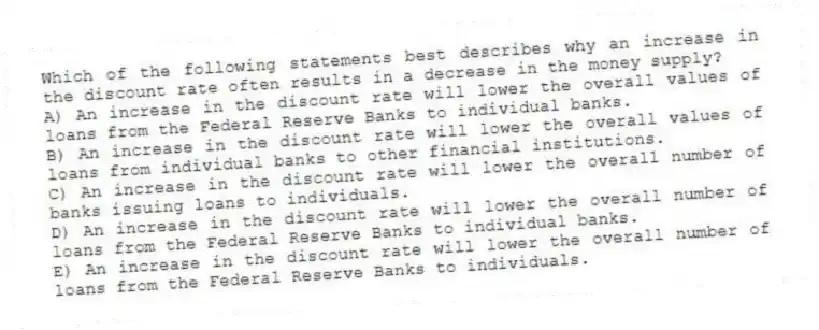 Which of the following statements best describes why an increase in the discount rate often results in a decrease in the money supply?
A) An increase in the discount rate will lower the overall values of loans from the Federal Reserve Banks to individual banks.
B) An increase in the discount rate will lower the overall values of loans from individual banks to other financial institutions.
C) An increase in the discount rate will lower the overall number of banks issuing loans to individuals.
D) An increase in the discount rate will lower the overall number of loans from the Federal Reserve Banks to individual banks.
E) An increase in the discount rate will lower the overall number of loans from the Federal Reserve Banks to individuals.
