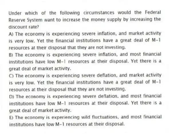 Under which of the following circumstances would the Federal Reserve System want to increase the money supply by increasing the discount rate?
A) The economy is experiencing severe inflation, and market activity is very low. Yet the financial institutions have a great deal of M-1 resources at their disposal that they are not investing.
B) The economy is experiencing severe inflation, and most financial institutions have low M-1 resources at their disposal. Yet there is a great deal of market activity.
C) The economy is experiencing severe deflation, and market activity is very low. Yet the financial institutions have a great deal of M-1 resources at their disposal that they are not investing.
D) The economy is experiencing severe deflation, and most financial institutions have low M-1 resources at their disposal. Yet there is a great deal of market activity.
E) The economy is experiencing wild fluctuations, and most financial institutions have low M-1 resources at their disposal.