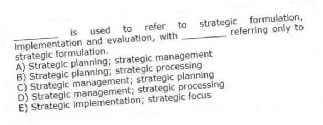 ________ is used to refer to strategic formulation, implementation and evaluation, with ________ referring only to strategic formulation.
A) Strategic planning; strategic management
B) Strategic planning; strategic processing
C) Strategic management; strategic planning
D) Strategic management; strategic processing
E) Strategic implementation; strategic focus