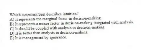 Which statement best describes intuition?
A) It represents the marginal factor in decision-making.
B) It represents a minor factor in decision-making integrated with analysis.
C) It should be coupled with analysis in decision-making.
D) It is better than analysis in decision-making.
E) It is management by ignorance.