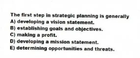 The first step in strategic planning is generally
A) developing a vision statement.
B) establishing goals and objectives.
C) making a profit.
D) developing a mission statement.
E) determining opportunities and threats.