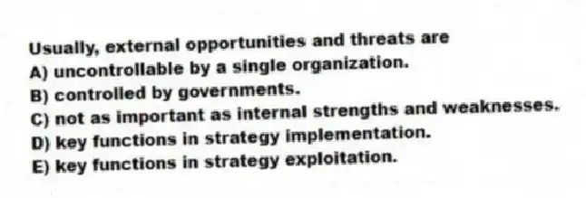 Usually, external opportunities and threats are
A) uncontrollable by a single organization.
B) controlled by governments.
C) not as important as internal strengths and weaknesses.
D) key functions in strategy implementation.
E) key functions in strategy exploitation.