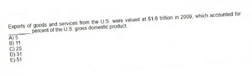 Exports of goods and services from the U.S. were valued at $1.6 trillion in 2009, which accounted for ________ percent of the U.S. gross domestic product.
A) 5
B) 11
C) 25
D) 31
E) 51
