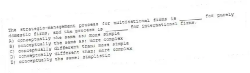 The strategic-management process for multinational firms is ________ for purely domestic firms, and the process is ________ for international firms.
A) conceptually the same as; more simple
B) conceptually the same as; more complex
C) conceptually different than; more simple
D) conceptually different than; more complex
E) conceptually the same; simplistic