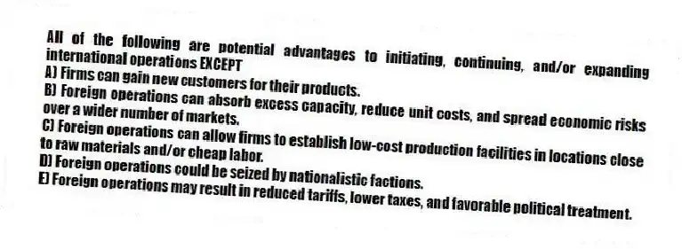 All of the following are potential advantages to initiating, continuing, and/or expanding international operations EXCEPT
A) Firms can gain new customers for their products.
B) Foreign operations can absorb excess capacity, reduce unit costs, and spread economic risks over a wider number of markets.
C) Foreign operations can allow firms to establish low-cost production facilities in locations close to raw materials and/or cheap labor.
D) Foreign operations could be seized by nationalistic factions.
E) Foreign operations may result in reduced tariffs, lower taxes, and favorable political treatment.