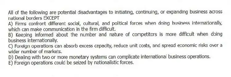 All of the following are potential disadvantages to initiating, continuing, or expanding business across national borders EXCEPT
A) Firms confront different social, cultural, and political forces when doing business internationally, which can make communication in the firm difficult.
B) Keeping informed about the number and nature of competitors is more difficult when doing business internationally.
C) Foreign operations can absorb excess capacity, reduce unit costs, and spread economic risks over a wider number of markets.
D) Dealing with two or more monetary systems can complicate international business operations.
E) Foreign operations could be seized by nationalistic forces.