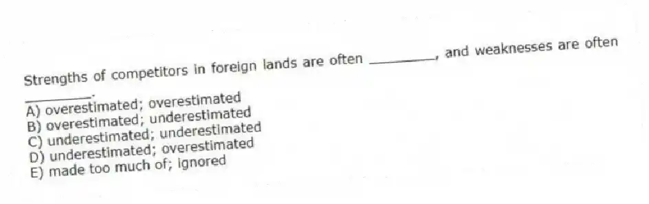Strengths of competitors in foreign lands are often ________, and weaknesses are often ________.
A) overestimated; overestimated
B) overestimated; underestimated
C) underestimated; underestimated
D) underestimated; overestimated
E) made too much of; ignored