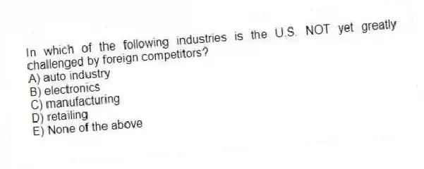 In which of the following industries is the U.S. NOT yet greatly challenged by foreign competitors?
A) auto industry
B) electronics
C) manufacturing
D) retailing
E) None of the above
