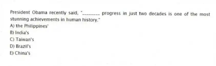 President Obama recently said, "________ progress in just two decades is one of the most stunning achievements in human history."
A) the Philippines'
B) India's
C) Taiwan's
D) Brazil's
E) China's