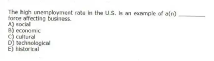 The high unemployment rate in the U.S. is an example of a(n) ________ force affecting business.
A) social
B) economic
C) cultural
D) technological
E) historical