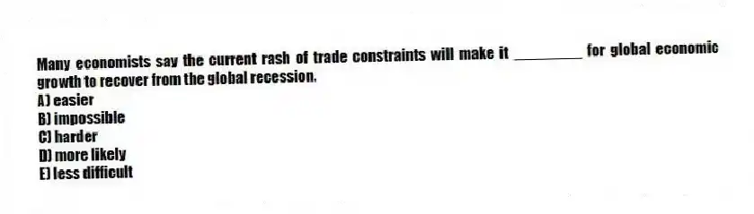 Many economists say the current rash of trade constraints will make it ________ for global economic growth to recover from the global recession.
A) easier
B) impossible
C) harder
D) more likely
E) less difficult