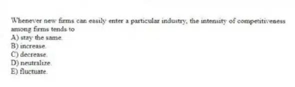 Whenever new firms can easily enter a particular industry, the intensity of competitiveness among firms tends to
A) stay the same.
B) increase.
C) decrease.
D) neutralize.
E) fluctuate.