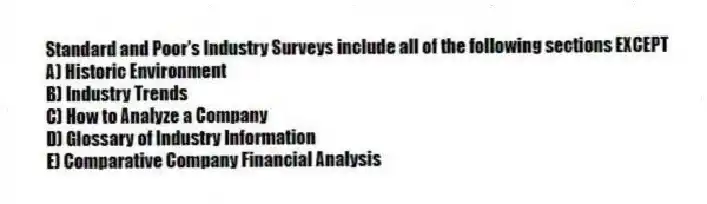 Standard and Poor's Industry Surveys include all of the following sections EXCEPT
A) Historic Environment
B) Industry Trends
C) How to Analyze a Company
D) Glossary of Industry Information
E) Comparative Company Financial Analysis