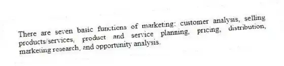 There are seven basic functions of marketing: customer analysis, selling products/services, product and service planning, pricing, distribution, marketing research, and opportunity analysis.