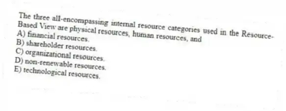 The three all-encompassing internal resource categories used in the Resource-Based View are physical resources, human resources, and
A) financial resources.
B) shareholder resources.
C) organizational resources.
D) non-renewable resources.
E) technological resources.