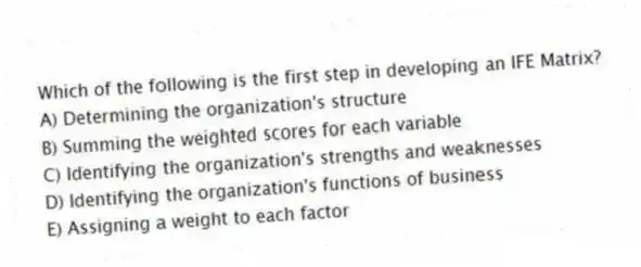 Which of the following is the first step in developing an IFE Matrix?
A) Determining the organization's structure
B) Summing the weighted scores for each variable
C) Identifying the organization's strengths and weaknesses
D) Identifying the organization's functions of business
E) Assigning a weight to each factor