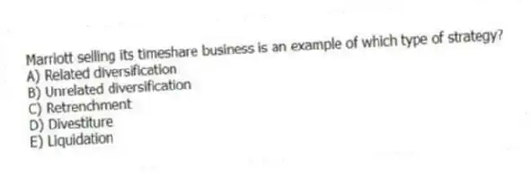 Marriott selling its timeshare business is an example of which type of strategy?
A) Related diversification
B) Unrelated diversification
C) Retrenchment
D) Divestiture
E) Liquidation