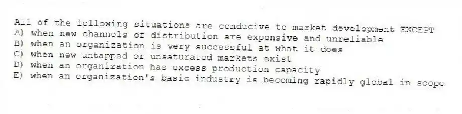 All of the following situations are conducive to market development EXCEPT
A) when new channels of distribution are expensive and unreliable
B) when an organization is very successful at what it does
C) when new untapped or unsaturated markets exist
D) when an organization has excess production capacity
E) when an organization's basic industry is becoming rapidly global in scope