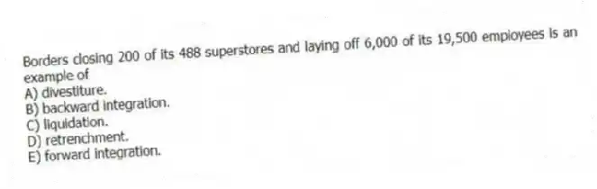 Borders closing 200 of its 488 superstores and laying off 6,000 of its 19,500 employees is an example of
A) divestiture.
B) backward integration.
C) liquidation.
D) retrenchment.
E) forward integration.