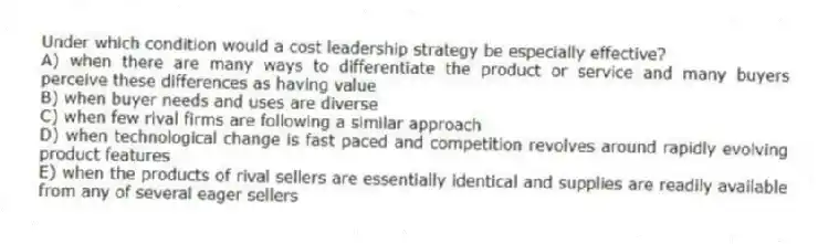 Under which condition would a cost leadership strategy be especially effective?
A) when there are many ways to differentiate the product or service and many buyers perceive these differences as having value
B) when buyer needs and uses are diverse
C) when few rival firms are following a similar approach
D) when technological change is fast paced and competition revolves around rapidly evolving product features
E) when the products of rival sellers are essentially identical and supplies are readily available from any of several eager sellers