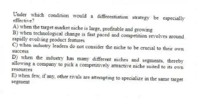 Under which condition would a differentiation strategy be especially effective?
A) when the target market niche is large, profitable and growing
B) when technological change is fast paced and competition revolves around rapidly evolving product features
C) when industry leaders do not consider the niche to be crucial to their own success
D) when the industry has many different niches and segments, thereby allowing a company to pick a competitively attractive niche suited to its own resources
E) when few, if any, other rivals are attempting to specialize in the same target segment