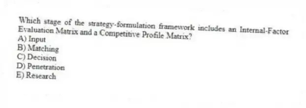 Which stage of the strategy-formulation framework includes an Internal-Factor Evaluation Matrix and a Competitive Profile Matrix?
A) Input
B) Matching
C) Decision
D) Penetration
E) Research