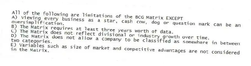 All of the following are limitations of the BCG Matrix EXCEPT
A) Viewing every business as a star, cash cow, dog or question mark can be an oversimplification.
B) The Matrix requires at least three years worth of data.
C) The Matrix does not reflect divisional or industry growth over time.
D) The Matrix does not allow a company to be classified as somewhere in between two categories.
E) Variables such as size of market and competitive advantages are not considered in the Matrix.