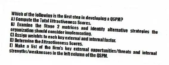 Which of the following is the first step in developing a QSPM?
A) Compute the Total Attractiveness Scores.
B) Examine the Stage 2 matrices and identify alternative strategies the organization should consider implementing.
C) Assign weights to each key external and internal factor.
D) Determine the Attractiveness Scores.
E) Make a list of the firm's key external opportunities/threats and internal strengths/weaknesses in the left column of the QSPM.