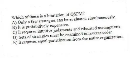 Which of these is a limitation of QSPM?
A) Only a few strategies can be evaluated simultaneously.
B) It is prohibitively expensive.
C) It requires intuitive judgments and educated assumptions.
D) Sets of strategies must be examined in reverse order.
E) It requires equal participation from the entire organization.