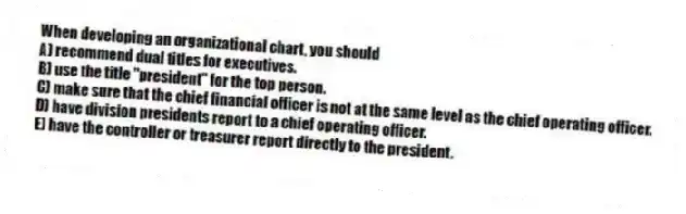 When developing an organizational chart, you should
A) recommend dual titles for executives.
B) use the title "president" for the top person.
C) make sure that the chief financial officer is not at the same level as the chief operating officer.
D) have division presidents report to a chief operating officer.
E) have the controller or treasurer report directly to the president.