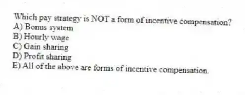 Which pay strategy is NOT a form of incentive compensation?
A) Bonus system
B) Hourly wage
C) Gain sharing
D) Profit sharing
E) All of the above are forms of incentive compensation.