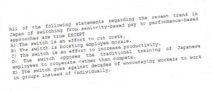 All of the following statements regarding the recent trend in Japan of switching from seniority-based pay to performance-based approaches are true EXCEPT
A) The switch is an effort to cut costs.
B) The switch is boosting employee morale.
C) The switch is an effort to increase productivity.
D) The switch opposes the traditional training of Japanese employees to cooperate rather than compete.
E) The switch goes against decades of encouraging workers to work in groups instead of individually.