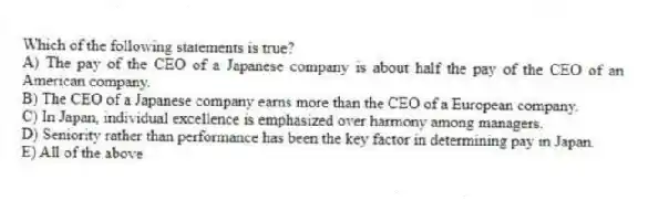 Which of the following statements is true?
A) The pay of the CEO of a Japanese company is about half the pay of the CEO of an American company.
B) The CEO of a Japanese company earns more than the CEO of a European company.
C) In Japan, individual excellence is emphasized over harmony among managers.
D) Seniority rather than performance has been the key factor in determining pay in Japan.
E) All of the above