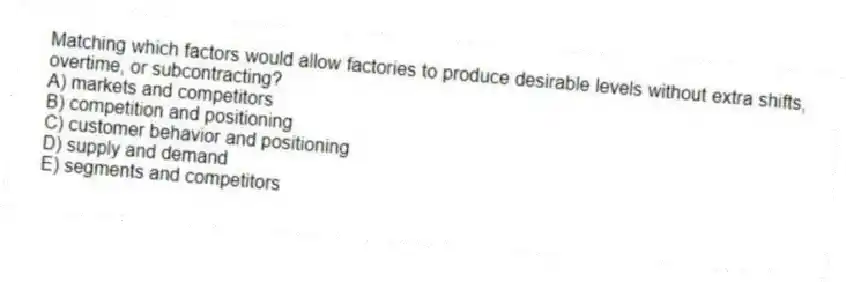 Matching which factors would allow factories to produce desirable levels without extra shifts, overtime, or subcontracting?
A) markets and competitors
B) competition and positioning
C) customer behavior and positioning
D) supply and demand
E) segments and competitors