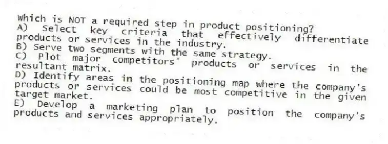 Which is NOT a required step in product positioning?
A) Select key criteria that effectively differentiate products or services in the industry.
B) Serve two segments with the same strategy.
C) Plot major competitors' products or services in the resultant matrix.
D) Identify areas in the positioning map where the company's products or services could be most competitive in the given target market.
E) Develop a marketing plan to position the company's products and services appropriately.