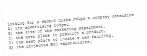 Looking for a vacant niche helps a company determine
A) its advertising budget.
B) the size of the marketing department.
C) the best place to position a product.
D) the best place to locate a new facility.
E) its projected R&D expenditures.