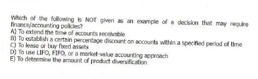 Which of the following is NOT given as an example of a decision that may require finance/accounting policies?
A) To extend the time of accounts receivable
B) To establish a certain percentage discount on accounts within a specified period of time
C) To lease or buy fixed assets
D) To use LIFO, FIFO, or a market-value accounting approach
E) To determine the amount of product diversification