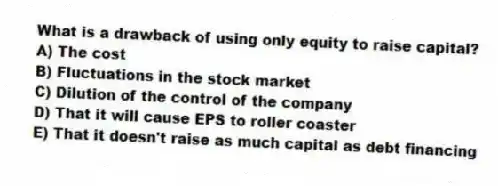 What is a drawback of using only equity to raise capital?
A) The cost
B) Fluctuations in the stock market
C) Dilution of the control of the company
D) That it will cause EPS to roller coaster
E) That it doesn't raise as much capital as debt financing